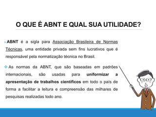 O QUE É ABNT E QUAL SUA UTILIDADE?
 ABNT é a sigla para Associação Brasileira de Normas
Técnicas, uma entidade privada sem fins lucrativos que é
responsável pela normatização técnica no Brasil.
 As normas da ABNT, que são baseadas em padrões
internacionais, são usadas para uniformizar a
apresentação de trabalhos científicos em todo o país de
forma a facilitar a leitura e compreensão das milhares de
pesquisas realizadas todo ano.
 