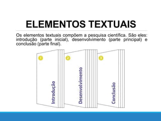 ELEMENTOS TEXTUAIS
Os elementos textuais compõem a pesquisa científica. São eles:
introdução (parte inicial), desenvolvimento (parte principal) e
conclusão (parte final).
 