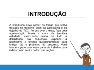 INTRODUÇÃO
A introdução deve conter os temas que serão
tratados no trabalho, além da justificativa e do
objetivo do TCC. Ao escrever o texto, faça uma
apresentação breve e clara da temática
estudada, valorizando acima de tudo a
delimitação. Na sequência, exponha a
justificativa e levante questionamentos para
chegar até o problema do pesquisa. Você
também pode usar essa parte do trabalho para
indicar como será a ordem das seções.
 