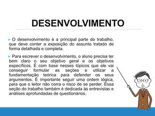 DESENVOLVIMENTO
 O desenvolvimento é a principal parte do trabalho,
que deve conter a exposição do assunto tratado de
forma detalhada e completa.
 Para escrever o desenvolvimento, o aluno precisa ter
bem claro o seu objetivo geral e os objetivos
específicos. É com base nesses tópicos que ele vai
conseguir formular as seções e utilizar a
fundamentação teórica para defender os seus
argumentos. É importante seguir uma ordem lógica,
para que o leitor não corra o risco de se perder. Essa
seção do trabalho também é dedicada às entrevistas e
análises aprofundadas de questionários.
 