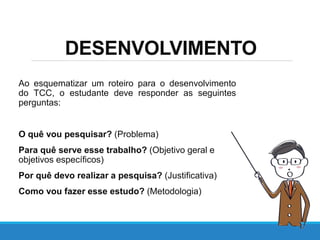 Ao esquematizar um roteiro para o desenvolvimento
do TCC, o estudante deve responder as seguintes
perguntas:
O quê vou pesquisar? (Problema)
Para quê serve esse trabalho? (Objetivo geral e
objetivos específicos)
Por quê devo realizar a pesquisa? (Justificativa)
Como vou fazer esse estudo? (Metodologia)
DESENVOLVIMENTO
 