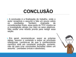 CONCLUSÃO
 A conclusão é a finalização do trabalho, onde o
autor recapitula o assunto e fala um pouco sobre
os resultados. Também chamada de
considerações finais, essa parte do TCC mostra se
a investigação atingiu (ou não) os seus objetivos.
Não existe uma receita pronta para redigir essa
seção.
 Em geral, recomenda-se: expor as próprias
ideias, resumir o conteúdo e expor as principais
inferências. Lembre-se de que o conhecimento
científico está em constante evolução, portanto,
não dá para criar conclusões fechadas sobre um
assunto. (verdades únicas e absolutas).
 