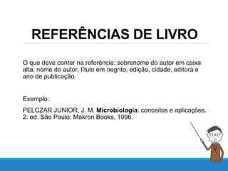 REFERÊNCIAS DE LIVRO
O que deve conter na referência: sobrenome do autor em caixa
alta, nome do autor, título em negrito, edição, cidade, editora e
ano de publicação.
Exemplo:
PELCZAR JUNIOR, J. M. Microbiologia: conceitos e aplicações.
2. ed. São Paulo: Makron Books, 1996.
 
