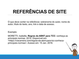REFERÊNCIAS DE SITE
O que deve conter na referência: sobrenome do autor, nome do
autor, título do texto, ano, link e data de acesso.
Exemplo:
MORETTI, Isabella. Regras da ABNT para TCC: conheça as
principais normas. 2019. Disponível em:
<https://viacarreira.com/regras-da-abnt-para-tcc-conheca-
principais-normas>. Acesso em: 15 Jan. 2019.
 