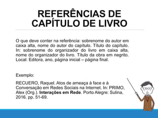REFERÊNCIAS DE
CAPÍTULO DE LIVRO
O que deve conter na referência: sobrenome do autor em
caixa alta, nome do autor do capítulo. Título do capítulo.
In: sobrenome do organizador do livro em caixa alta,
nome do organizador do livro. Título da obra em negrito.
Local: Editora, ano, página inicial – página final.
Exemplo:
RECUERO, Raquel. Atos de ameaça à face e à
Conversação em Redes Sociais na Internet. In: PRIMO,
Alex (Org.). Interações em Rede. Porto Alegre: Sulina,
2016. pp. 51-69.
 