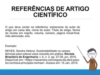 REFERÊNCIAS DE ARTIGO
CIENTÍFICO
O que deve conter na referência: sobrenome do autor do
artigo em caixa alta, nome do autor. Título do artigo. Nome
da revista em negrito, volume, número, página inicial-final,
mês abreviado, ano.
Exemplo:
NEVES, Sandra Helena. Sustentabilidade no campo:
técnicas para colocar esse conceito em prática. Revista
Brasileira de Engenharia; v. 6, n. 2, pp. 27-39, jun, 2010.
Disponível em: <https://viacarreira.com/regras-da-abnt-para-
tcc-conheca-principais-normas>. Acesso em: 15 Jan. 2019.
 