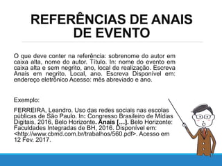 REFERÊNCIAS DE ANAIS
DE EVENTO
O que deve conter na referência: sobrenome do autor em
caixa alta, nome do autor. Título. In: nome do evento em
caixa alta e sem negrito, ano, local de realização. Escreva
Anais em negrito. Local, ano. Escreva Disponível em:
endereço eletrônico Acesso: mês abreviado e ano.
Exemplo:
FERREIRA, Leandro. Uso das redes sociais nas escolas
públicas de São Paulo. In: Congresso Brasileiro de Mídias
Digitais, 2016, Belo Horizonte. Anais […]. Belo Horizonte:
Faculdades Integradas de BH, 2016. Disponível em:
<http://www.cbmd.com.br/trabalhos/560.pdf>. Acesso em
12 Fev. 2017.
 