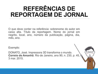 REFERÊNCIAS DE
REPORTAGEM DE JORNAL
O que deve conter na referência: sobrenome do autor em
caixa alta. Título da reportagem. Nome do jornal em
negrito, local, ano, número da publicação, página, dia,
mês, ano.
Exemplo:
DONATO, José. Impressora 3D transforma o mundo.
Correio do Amanhã. Rio de Janeiro, ano 90, n. 230, p. 45,
3 mar. 2015.
 