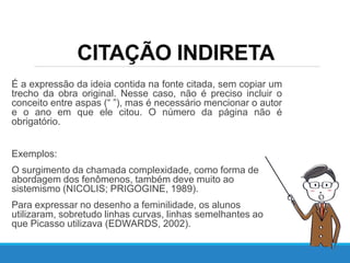 CITAÇÃO INDIRETA
É a expressão da ideia contida na fonte citada, sem copiar um
trecho da obra original. Nesse caso, não é preciso incluir o
conceito entre aspas (“ ”), mas é necessário mencionar o autor
e o ano em que ele citou. O número da página não é
obrigatório.
Exemplos:
O surgimento da chamada complexidade, como forma de
abordagem dos fenômenos, também deve muito ao
sistemismo (NICOLIS; PRIGOGINE, 1989).
Para expressar no desenho a feminilidade, os alunos
utilizaram, sobretudo linhas curvas, linhas semelhantes ao
que Picasso utilizava (EDWARDS, 2002).
 