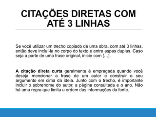 CITAÇÕES DIRETAS COM
ATÉ 3 LINHAS
Se você utilizar um trecho copiado de uma obra, com até 3 linhas,
então deve incluí-la no corpo do texto e entre aspas duplas. Caso
seja a parte de uma frase original, inicie com […].
A citação direta curta geralmente é empregada quando você
deseja mencionar a frase de um autor e construir o seu
argumento em cima da ideia. Junto com o trecho, é importante
incluir o sobrenome do autor, a página consultada e o ano. Não
há uma regra que limita a ordem das informações da fonte.
 