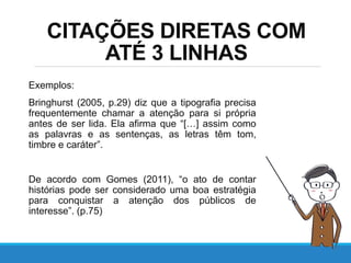 Exemplos:
Bringhurst (2005, p.29) diz que a tipografia precisa
frequentemente chamar a atenção para si própria
antes de ser lida. Ela afirma que “[…] assim como
as palavras e as sentenças, as letras têm tom,
timbre e caráter”.
De acordo com Gomes (2011), “o ato de contar
histórias pode ser considerado uma boa estratégia
para conquistar a atenção dos públicos de
interesse”. (p.75)
CITAÇÕES DIRETAS COM
ATÉ 3 LINHAS
 