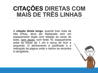 CITAÇÕES DIRETAS COM
MAIS DE TRÊS LINHAS
A citação direta longa, quando tiver mais de
três linhas, deve ser destacada com um
espaçamento duplo com relação ao corpo do
texto, sem aspas, com fonte 10, espaçamento
entre as linhas de 1 cm e recuo de 4cm a
esquerda. O alinhamento é justificado e a
indicação da página onde o trecho se encontra
é obrigatória.
 