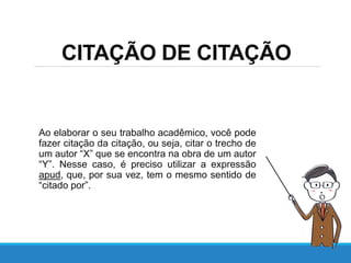 CITAÇÃO DE CITAÇÃO
Ao elaborar o seu trabalho acadêmico, você pode
fazer citação da citação, ou seja, citar o trecho de
um autor “X” que se encontra na obra de um autor
“Y”. Nesse caso, é preciso utilizar a expressão
apud, que, por sua vez, tem o mesmo sentido de
“citado por”.
 