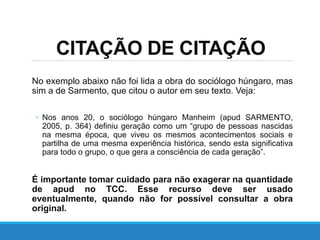 No exemplo abaixo não foi lida a obra do sociólogo húngaro, mas
sim a de Sarmento, que citou o autor em seu texto. Veja:
◦ Nos anos 20, o sociólogo húngaro Manheim (apud SARMENTO,
2005, p. 364) definiu geração como um “grupo de pessoas nascidas
na mesma época, que viveu os mesmos acontecimentos sociais e
partilha de uma mesma experiência histórica, sendo esta significativa
para todo o grupo, o que gera a consciência de cada geração”.
É importante tomar cuidado para não exagerar na quantidade
de apud no TCC. Esse recurso deve ser usado
eventualmente, quando não for possível consultar a obra
original.
CITAÇÃO DE CITAÇÃO
 