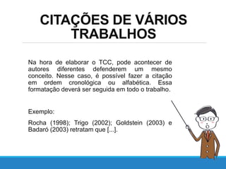 CITAÇÕES DE VÁRIOS
TRABALHOS
Na hora de elaborar o TCC, pode acontecer de
autores diferentes defenderem um mesmo
conceito. Nesse caso, é possível fazer a citação
em ordem cronológica ou alfabética. Essa
formatação deverá ser seguida em todo o trabalho.
Exemplo:
Rocha (1998); Trigo (2002); Goldstein (2003) e
Badaró (2003) retratam que [...].
 