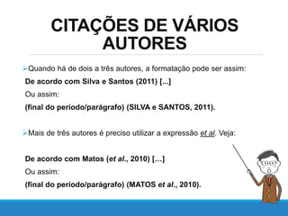 CITAÇÕES DE VÁRIOS
AUTORES
Quando há de dois a três autores, a formatação pode ser assim:
De acordo com Silva e Santos (2011) [...]
Ou assim:
(final do período/parágrafo) (SILVA e SANTOS, 2011).
Mais de três autores é preciso utilizar a expressão et al. Veja:
De acordo com Matos (et al., 2010) […]
Ou assim:
(final do período/parágrafo) (MATOS et al., 2010).
 