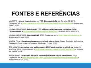 FONTES E REFERÊNCIAS
MORETTI, I. Como fazer citações no TCC (Normas ABNT). Via Carreira: SP, 2019.
Disponível em: <https://viacarreira.com/como-fazer-citacoes-no-tcc-normas-abnt/>. Acesso em
29 Arb. 2020.
NORMAS ABNT 2020. Formatação TCC e Monografia (Resumo e exemplos), 2020.
Disponível em: <https://www.normasabnt.org/formatacao-tcc/>. Acesso em 01 Maio 2020.
NORMAS ABNT 2020. Normas ABNT, 2020. Disponível em: <https://www.normasabnt.org/>.
Acesso em 01 Maio 2020.
MORIN, Edgar. Os setes saberes necessários à educação do futuro. Tradução de Catarina
Eleonora F. Silva e Jeanne Sawaya. São Paulo: Cortez, 2000.
TEC MUNDO. Aprenda a usar as Normas da ABNT em trabalhos acadêmicos. Vídeo do
YouTube. 2016. Disponível em: <https://www.youtube.com/watch?v=Q9Lep31wQVM>. Acesso
em 29 Abr. 2019.
TECNOBLOG. Guia ABNT: formatar trabalho acadêmico dentro das normas. 2020.
Disponível em: <https://tecnoblog.net/236041/guia-normas-abnt-trabalho-academico-tcc/>.
Acesso em 29 Abr. 2020.
 