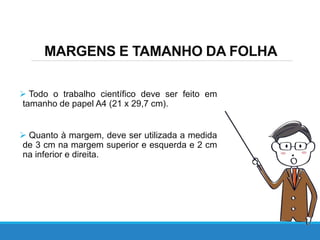 MARGENS E TAMANHO DA FOLHA
 Todo o trabalho científico deve ser feito em
tamanho de papel A4 (21 x 29,7 cm).
 Quanto à margem, deve ser utilizada a medida
de 3 cm na margem superior e esquerda e 2 cm
na inferior e direita.
 