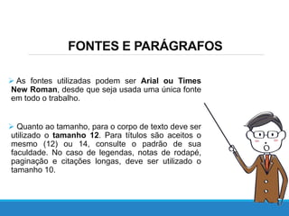 FONTES E PARÁGRAFOS
 As fontes utilizadas podem ser Arial ou Times
New Roman, desde que seja usada uma única fonte
em todo o trabalho.
 Quanto ao tamanho, para o corpo de texto deve ser
utilizado o tamanho 12. Para títulos são aceitos o
mesmo (12) ou 14, consulte o padrão de sua
faculdade. No caso de legendas, notas de rodapé,
paginação e citações longas, deve ser utilizado o
tamanho 10.
 