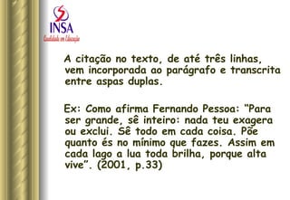 A citação no texto, de até três linhas, vem incorporada ao parágrafo e transcrita entre aspas duplas.  Ex: Como afirma Fernando Pessoa: “Para ser grande, sê inteiro: nada teu exagera ou exclui. Sê todo em cada coisa. Põe quanto és no mínimo que fazes. Assim em cada lago a lua toda brilha, porque alta vive”. (2001, p.33) 