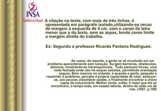 A citação no texto, com mais de três linhas, é apresentada em parágrafo isolado,utilizando-se recuo de margem à esquerda de 4 cm, com o corpo da letra menor que o do texto, sem as aspas, tendo como limite a margem direita do trabalho.  Ex: Segundo o professor Ricardo Pantano Rodrigues: Às vezes, de repente, a gente se vê envolvido em um  problema aparentemente sem solução. Surgem barreiras, obstáculos, abismos, mostrando-se intransponíveis.  Tudo parecem trevas, uma noite fechada onde não há sequer estrelas, permitindo orientação segura. Bom mesmo, no entanto, é quando a gente, passado e resolvido o problema, percebe a própria capacidade de lutar, esforçar-se, aos poucos vislumbrar saídas, e finalmente encontrar a chave capaz de solucioná-lo. Melhor ainda, então, é notar que ela se encontrava, o tempo todo, em estado latente, dentro de cada um de nós. (1997, p.188) 