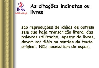 As citações indiretas ou livres   são reproduções de idéias de outrem sem que haja transcrição literal das palavras utilizadas. Apesar de livres, devem ser fiéis ao sentido do texto original. Não necessitam de aspas.  