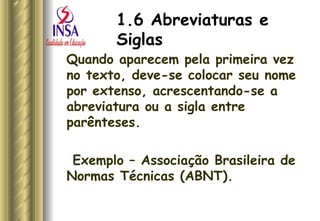 1.6 Abreviaturas e Siglas   Quando aparecem pela primeira vez no texto, deve-se colocar seu nome por extenso, acrescentando-se a abreviatura ou a sigla entre parênteses. Exemplo – Associação Brasileira de Normas Técnicas (ABNT). 