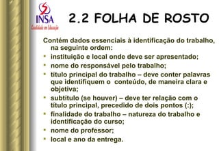 2.2 FOLHA DE ROSTO Contém dados essenciais à identificação do trabalho, na seguinte ordem:  instituição e local onde deve ser apresentado; nome do responsável pelo trabalho; título principal do trabalho – deve conter palavras que identifiquem o  conteúdo, de maneira clara e objetiva; subtítulo (se houver) – deve ter relação com o título principal, precedido de dois pontos (:); finalidade do trabalho – natureza do trabalho e identificação do curso; nome do professor; local e ano da entrega.  