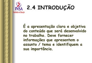 2.4 INTRODUÇÃO É a apresentação clara e objetiva do conteúdo que será desenvolvido no trabalho. Deve fornecer informações que apresentem o assunto / tema e identifiquem a sua importância. 