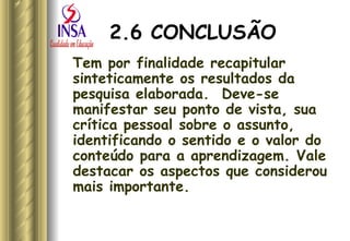 2.6 CONCLUSÃO Tem por finalidade recapitular sinteticamente os resultados da pesquisa elaborada.  Deve-se manifestar seu ponto de vista, sua crítica pessoal sobre o assunto, identificando o sentido e o valor do conteúdo para a aprendizagem. Vale destacar os aspectos que considerou mais importante. 