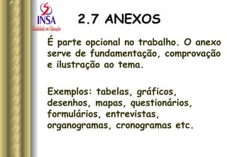 2.7 ANEXOS É parte opcional no trabalho. O anexo serve de fundamentação, comprovação e ilustração ao tema.  Exemplos: tabelas, gráficos, desenhos, mapas, questionários, formulários, entrevistas, organogramas, cronogramas etc. 