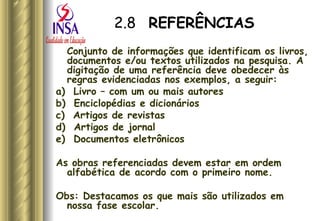 2.8   REFERÊNCIAS Conjunto de informações que identificam os livros, documentos e/ou textos utilizados na pesquisa. A digitação de uma referência deve obedecer às regras evidenciadas nos exemplos, a seguir: a)  Livro – com um ou mais autores b)  Enciclopédias e dicionários c)  Artigos de revistas d)  Artigos de jornal e)  Documentos eletrônicos As obras referenciadas devem estar em ordem alfabética de acordo com o primeiro nome. Obs: Destacamos os que mais são utilizados em nossa fase escolar. 