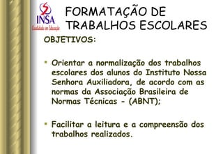 FORMATAÇÃO DE TRABALHOS ESCOLARES OBJETIVOS:  Orientar a normalização dos trabalhos escolares dos alunos do Instituto Nossa Senhora Auxiliadora, de acordo com as normas da Associação Brasileira de Normas Técnicas - (ABNT);  Facilitar a leitura e a compreensão dos trabalhos realizados.  