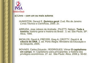 a) Livro – com um ou mais autores HUMISTON, Gerard E.  Química geral . 2.ed. Rio de Janeiro: Livros Técnico e Científicos, 2000. 2v. ARRUDA, Jose Jobson de Andrade.; PILETTI, Nelson.  Toda a história : história geral e história do Brasil . 3. ed. São Paulo, SP: Ática, 1995.  MICKLOS, David A; FREYER, Greg A; CROTTY, David A.  A ciência do DNA . 2. ed. Porto Alegre: Ministério da Educação e do Desporto, 2005. NOVAES, Carlos Eduardo.; RODRIGUES, Vilmar  O capitalismo em campo . In: Capitalismo para principiantes: a história dos privilégios econômicos. 27. ed.  São Paulo: Ática, 2006 p. 50-62. 
