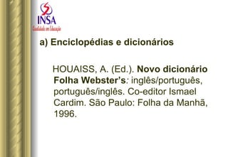 a) Enciclopédias e dicionários HOUAISS, A. (Ed.).  Novo dicionário Folha Webster’s :  inglês/português, português/inglês. Co-editor Ismael Cardim. São Paulo: Folha da Manhã, 1996. 