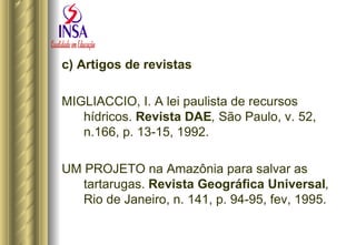 c) Artigos de revistas MIGLIACCIO, I. A lei paulista de recursos hídricos.  Revista DAE ,  São Paulo, v. 52, n.166, p. 13-15, 1992. UM PROJETO na Amazônia para salvar as tartarugas.  Revista Geográfica   Universal ,  Rio de Janeiro, n. 141, p. 94-95, fev, 1995. 