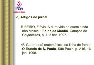 d) Artigos de jornal RIBEIRO, Flávia. A dura vida de quem ainda não cresceu.  Folha da Manhã ,  Campos de Goytacazes, p. 7, 5 fev. 1997. 4ª. Guerra terá matemáticos na linha de frente.  O Estado de S. Paulo ,  São Paulo, p. A16, 16 jan. 1998. 
