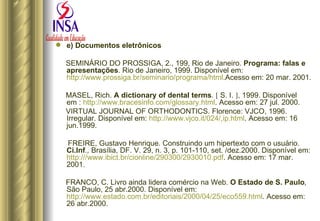 e) Documentos eletrônicos SEMINÁRIO DO PROSSIGA, 2., 199, Rio de Janeiro.  Programa: falas e apresentações . Rio de Janeiro, 1999. Disponível em: http://www.prossiga.br/seminario/programa/html .Acesso em: 20 mar. 2001. MASEL, Rich.  A dictionary of dental terms .      S. I.   , 1999. Disponível em :  http://www.bracesinfo.com/glossary.html . Acesso em: 27 jul. 2000. VIRTUAL JOURNAL OF ORTHODONTICS. Florence: VJCO, 1996. Irregular. Disponível em:  http://www.vjco.it/024/,ip.html . Acesso em: 16 jun.1999. FREIRE, Gustavo Henrique. Construindo um hipertexto com o usuário.  Ci.Inf .,  Brasília, DF. V. 29, n. 3, p. 101-110, set. /dez.2000. Disponível em:  http:///www.ibict.br/cionline/290300/2930010.pdf . Acesso em: 17 mar. 2001. FRANCO, C. Livro ainda lidera comércio na Web.  O Estado de S. Paulo ,  São Paulo, 25 abr.2000. Disponível em:  http://www.estado.com.br/editoriais/2000/04/25/eco559.html . Acesso em: 26 abr.2000.  