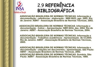 2.9  REFERÊNCIA BIBLIOGRÁFICA ASSOCIAÇÃO BRASILEIRA DE NORMAS TÉCNICAS. Informação e documentação - referências - elaboração : NBR 6023, ago. 2002. Rio de Janeiro: ABNT - Associação Brasileira de Normas Técnicas, 2002. ASSOCIAÇÃO BRASILEIRA DE NORMAS TÉCNICAS. Informação e documentação - Índice – Apresentação: NBR 6034, dez. 2004. Rio de Janeiro: ABNT - Associação Brasileira de Normas Técnicas, 2004. ASSOCIAÇÃO BRASILEIRA DE NORMAS TÉCNICAS. Informação e documentação - Trabalhos acadêmicos - Apresentação. 30.12.2005. Rio de Janeiro: ABNT - Associação Brasileira de Normas Técnicas, 2005. ASSOCIAÇÃO BRASILEIRA DE NORMAS TÉCNICAS. Informação e documentação - citações em documentos - apresentação. São Paulo: ABNT - Associação Brasileira de Normas Técnicas, 2002. ASSOCIAÇÃO BRASILEIRA DE NORMAS TÉCNICAS. Sumário. São Paulo: ABNT - Associação Brasileira de Normas Técnicas, 1989. 
