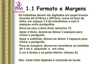 1.1 Formato e Margens   Os trabalhos devem ser digitados em papel branco formato A4 (210mm x 297mm), numa só face da folha, em espaço 1,5 de entrelinhas e com 2 espaços entre parágrafos.  Deve-se usar a letra Arial, tamanho 12. Após o título, devem-se deixar 3 espaços para iniciar o parágrafo. Após o subtítulo, devem-se deixar 3 espaços para iniciar o parágrafo. Para as margens, devem-se considerar as medidas de 3 cm à  esquerda  e  em cima,  2 cm à direita e na parte inferior. (Anexo A) Obs. Cada folha digitada é chamada de lauda. 
