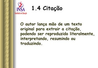 1.4 Citação O autor lança mão de um texto original para extrair a citação, podendo ser reproduzido literalmente, interpretando, resumindo ou traduzindo. 