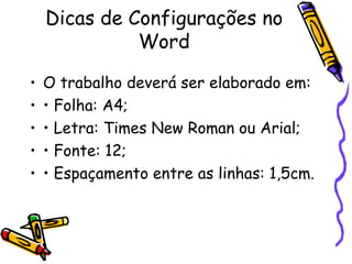 Dicas de Configurações no Word O trabalho deverá ser elaborado em: • Folha: A4; • Letra: Times New Roman ou Arial; • Fonte: 12; • Espaçamento entre as linhas: 1,5cm. 