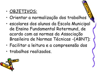 OBJETIVOS: Orientar a normalização dos trabalhos escolares dos alunos da Escola Municipal de Ensino Fundamental Rotermund, de acordo com as normas da Associação Brasileira de Normas Técnicas -(ABNT); Facilitar a leitura e a compreensão dos trabalhos realizados. 