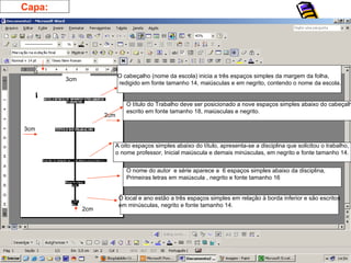 O cabeçalho (nome da escola) inicia a três espaços simples da margem da folha, redigido em fonte tamanho 14, maiúsculas e em negrito, contendo o nome da escola. 3cm 3cm 2cm 2cm O título do Trabalho deve ser posicionado a nove espaços simples abaixo do cabeçalho, escrito em fonte tamanho 18, maiúsculas e negrito. A oito espaços simples abaixo do título, apresenta-se a disciplina que solicitou o trabalho, o nome professor, Inicial maiúscula e demais minúsculas, em negrito e fonte tamanho 14. O nome do autor  e série aparece a  6 espaços simples abaixo da disciplina,  Primeiras letras em maiúscula , negrito e fonte tamanho 16 O local e ano estão a três espaços simples em relação à borda inferior e são escritos em minúsculas, negrito e fonte tamanho 14. Capa: 