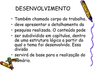 DESENVOLVIMENTO Também chamado corpo do trabalho, deve apresentar o detalhamento da pesquisa realizada. O conteúdo pode ser subdividido em capítulos, dentro de uma estrutura lógica a partir do qual o tema foi desenvolvido. Essa divisão servirá de base para a realização do sumário. 