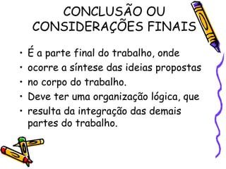 CONCLUSÃO OU CONSIDERAÇÕES FINAIS É a parte final do trabalho, onde ocorre a síntese das ideias propostas no corpo do trabalho. Deve ter uma organização lógica, que resulta da integração das demais partes do trabalho. 