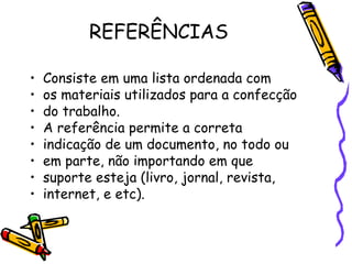 REFERÊNCIAS Consiste em uma lista ordenada com os materiais utilizados para a confecção do trabalho. A referência permite a correta indicação de um documento, no todo ou em parte, não importando em que suporte esteja (livro, jornal, revista, internet, e etc). 