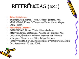 REFERÊNCIAS (ex.:) Referência Livro : SOBRENOME, Nome. Título. Cidade: Editora, Ano. VERÍSSIMO, Érico. O Tempo e o Vento. Porto Alegre: L&PM, 2007. Referência Internet: SOBRENOME, Nome. Título. Disponível em: http://endereço eletrônico. Acesso em: dia mês. Ano. DUDZIAK, Elisabeth Adriana. Information literacy: princípios, filosofia e prática. Disponível em: <http://revista.ibict.br/index.php/ciinf/article/view/123/1 04>. Acesso em: 25 abr. 2008. 