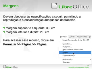 12
LibreOffice Productivity Suite
Margens
Devem obedecer às especificações a seguir, permitindo a
reprodução e a encadernação adequadas do trabalho.
margem superior e esquerda: 3,0 cm
margem inferior e direita: 2,0 cm
Para acessar esse recurso, clique em
Formatar >> Página >> Página.
 