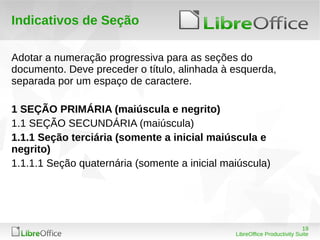19
LibreOffice Productivity Suite
Indicativos de Seção
Adotar a numeração progressiva para as seções do
documento. Deve preceder o título, alinhada à esquerda,
separada por um espaço de caractere.
1 SEÇÃO PRIMÁRIA (maiúscula e negrito)
1.1 SEÇÃO SECUNDÁRIA (maiúscula)
1.1.1 Seção terciária (somente a inicial maiúscula e
negrito)
1.1.1.1 Seção quaternária (somente a inicial maiúscula)
 